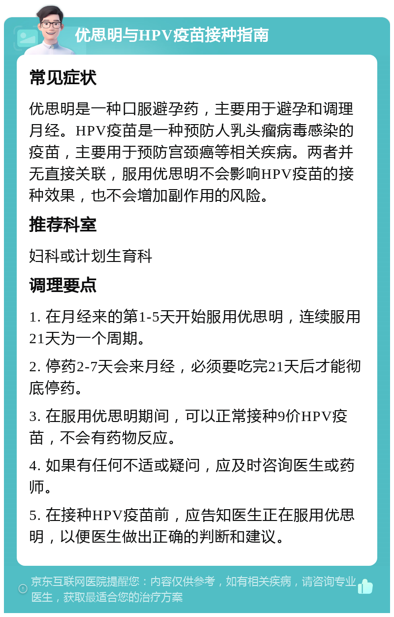 优思明与HPV疫苗接种指南 常见症状 优思明是一种口服避孕药，主要用于避孕和调理月经。HPV疫苗是一种预防人乳头瘤病毒感染的疫苗，主要用于预防宫颈癌等相关疾病。两者并无直接关联，服用优思明不会影响HPV疫苗的接种效果，也不会增加副作用的风险。 推荐科室 妇科或计划生育科 调理要点 1. 在月经来的第1-5天开始服用优思明，连续服用21天为一个周期。 2. 停药2-7天会来月经，必须要吃完21天后才能彻底停药。 3. 在服用优思明期间，可以正常接种9价HPV疫苗，不会有药物反应。 4. 如果有任何不适或疑问，应及时咨询医生或药师。 5. 在接种HPV疫苗前，应告知医生正在服用优思明，以便医生做出正确的判断和建议。