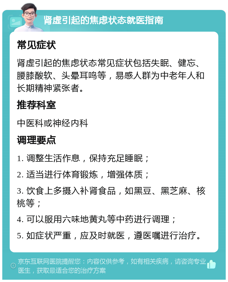 肾虚引起的焦虑状态就医指南 常见症状 肾虚引起的焦虑状态常见症状包括失眠、健忘、腰膝酸软、头晕耳鸣等，易感人群为中老年人和长期精神紧张者。 推荐科室 中医科或神经内科 调理要点 1. 调整生活作息，保持充足睡眠； 2. 适当进行体育锻炼，增强体质； 3. 饮食上多摄入补肾食品，如黑豆、黑芝麻、核桃等； 4. 可以服用六味地黄丸等中药进行调理； 5. 如症状严重，应及时就医，遵医嘱进行治疗。