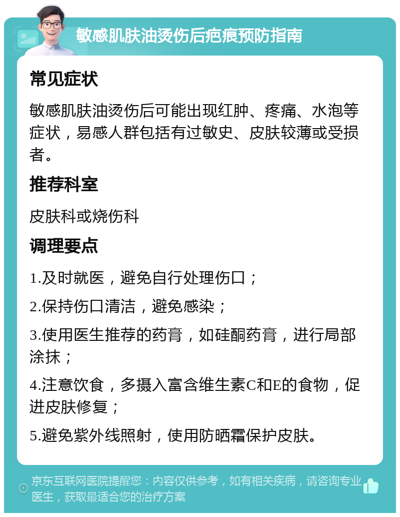 敏感肌肤油烫伤后疤痕预防指南 常见症状 敏感肌肤油烫伤后可能出现红肿、疼痛、水泡等症状，易感人群包括有过敏史、皮肤较薄或受损者。 推荐科室 皮肤科或烧伤科 调理要点 1.及时就医，避免自行处理伤口； 2.保持伤口清洁，避免感染； 3.使用医生推荐的药膏，如硅酮药膏，进行局部涂抹； 4.注意饮食，多摄入富含维生素C和E的食物，促进皮肤修复； 5.避免紫外线照射，使用防晒霜保护皮肤。