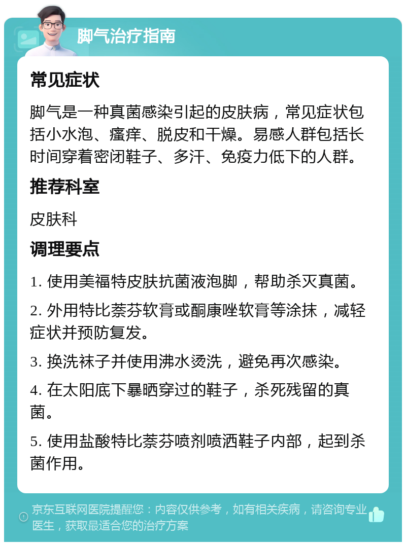 脚气治疗指南 常见症状 脚气是一种真菌感染引起的皮肤病，常见症状包括小水泡、瘙痒、脱皮和干燥。易感人群包括长时间穿着密闭鞋子、多汗、免疫力低下的人群。 推荐科室 皮肤科 调理要点 1. 使用美福特皮肤抗菌液泡脚，帮助杀灭真菌。 2. 外用特比萘芬软膏或酮康唑软膏等涂抹，减轻症状并预防复发。 3. 换洗袜子并使用沸水烫洗，避免再次感染。 4. 在太阳底下暴晒穿过的鞋子，杀死残留的真菌。 5. 使用盐酸特比萘芬喷剂喷洒鞋子内部，起到杀菌作用。