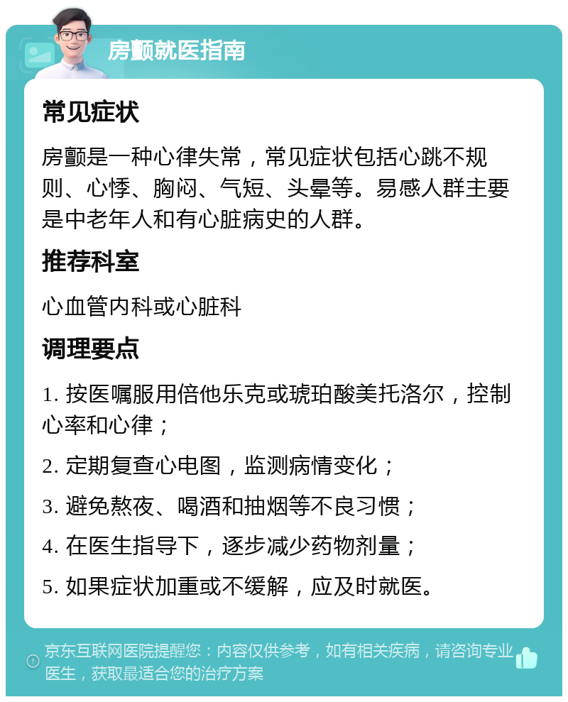 房颤就医指南 常见症状 房颤是一种心律失常，常见症状包括心跳不规则、心悸、胸闷、气短、头晕等。易感人群主要是中老年人和有心脏病史的人群。 推荐科室 心血管内科或心脏科 调理要点 1. 按医嘱服用倍他乐克或琥珀酸美托洛尔，控制心率和心律； 2. 定期复查心电图，监测病情变化； 3. 避免熬夜、喝酒和抽烟等不良习惯； 4. 在医生指导下，逐步减少药物剂量； 5. 如果症状加重或不缓解，应及时就医。