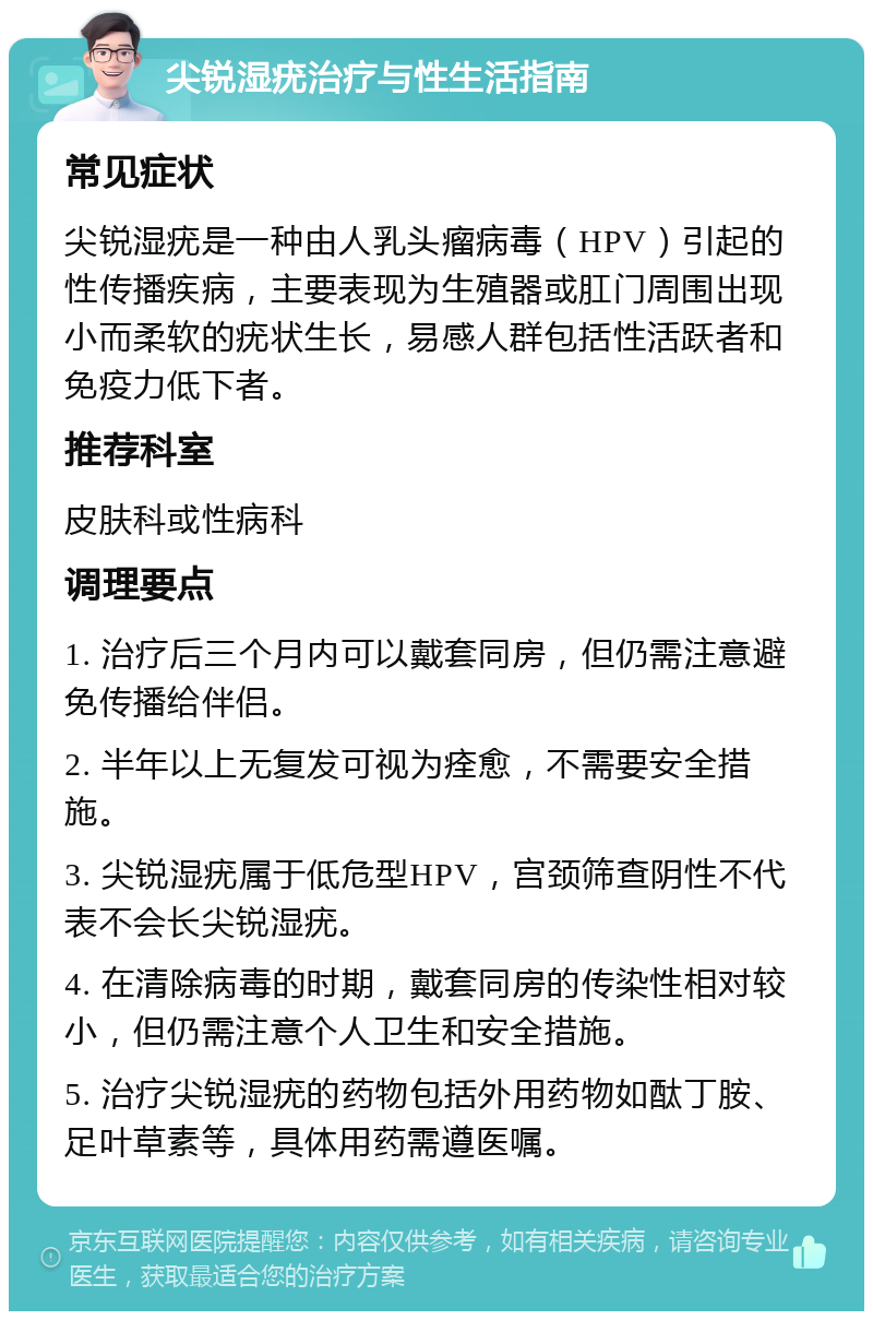 尖锐湿疣治疗与性生活指南 常见症状 尖锐湿疣是一种由人乳头瘤病毒（HPV）引起的性传播疾病，主要表现为生殖器或肛门周围出现小而柔软的疣状生长，易感人群包括性活跃者和免疫力低下者。 推荐科室 皮肤科或性病科 调理要点 1. 治疗后三个月内可以戴套同房，但仍需注意避免传播给伴侣。 2. 半年以上无复发可视为痊愈，不需要安全措施。 3. 尖锐湿疣属于低危型HPV，宫颈筛查阴性不代表不会长尖锐湿疣。 4. 在清除病毒的时期，戴套同房的传染性相对较小，但仍需注意个人卫生和安全措施。 5. 治疗尖锐湿疣的药物包括外用药物如酞丁胺、足叶草素等，具体用药需遵医嘱。