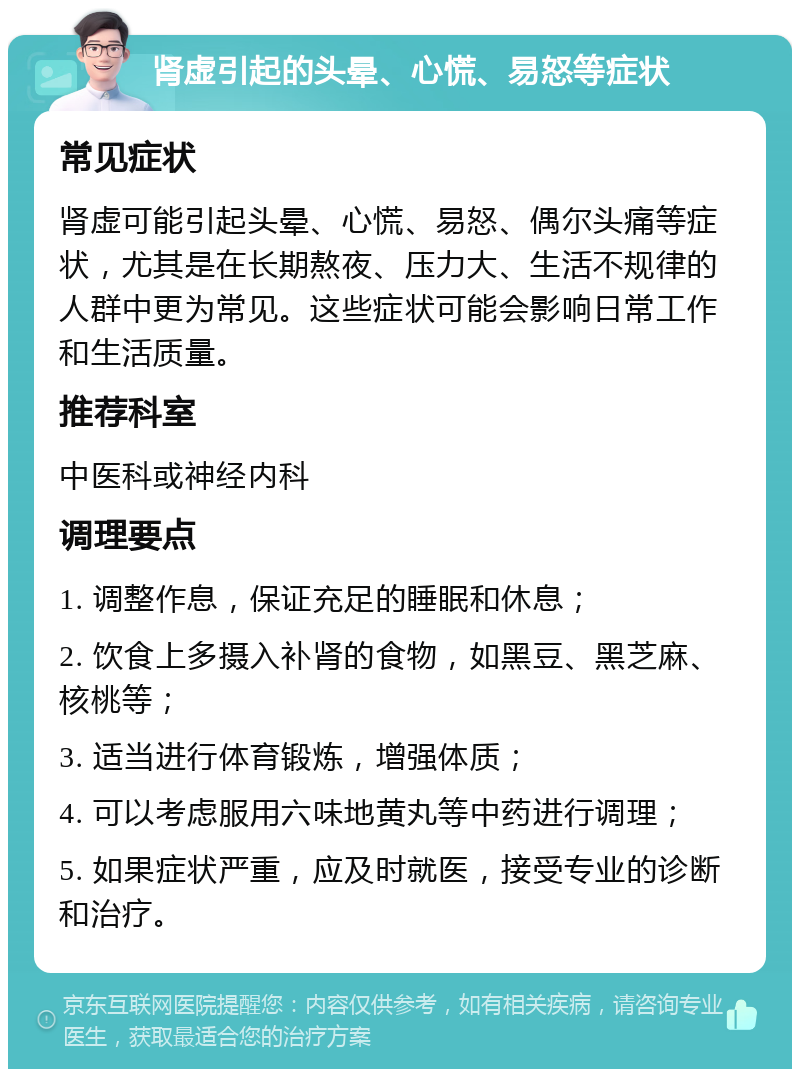 肾虚引起的头晕、心慌、易怒等症状 常见症状 肾虚可能引起头晕、心慌、易怒、偶尔头痛等症状，尤其是在长期熬夜、压力大、生活不规律的人群中更为常见。这些症状可能会影响日常工作和生活质量。 推荐科室 中医科或神经内科 调理要点 1. 调整作息，保证充足的睡眠和休息； 2. 饮食上多摄入补肾的食物，如黑豆、黑芝麻、核桃等； 3. 适当进行体育锻炼，增强体质； 4. 可以考虑服用六味地黄丸等中药进行调理； 5. 如果症状严重，应及时就医，接受专业的诊断和治疗。