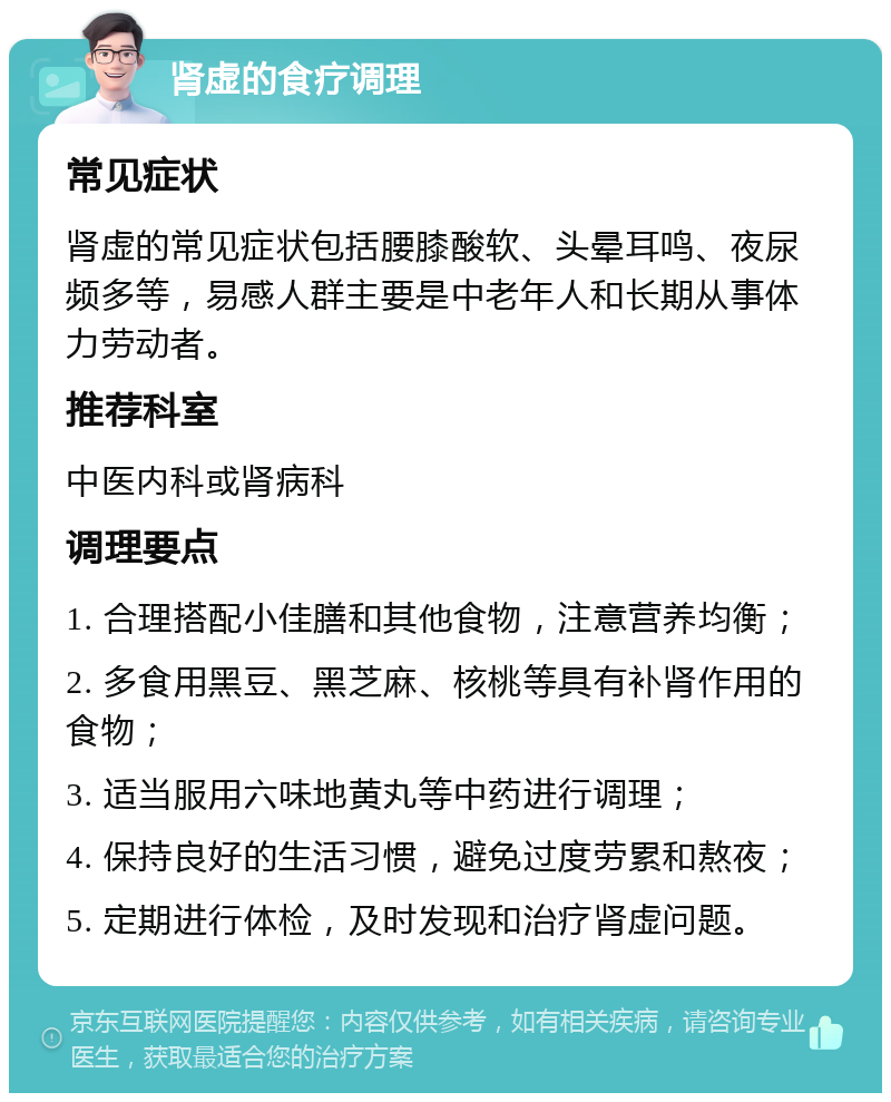 肾虚的食疗调理 常见症状 肾虚的常见症状包括腰膝酸软、头晕耳鸣、夜尿频多等，易感人群主要是中老年人和长期从事体力劳动者。 推荐科室 中医内科或肾病科 调理要点 1. 合理搭配小佳膳和其他食物，注意营养均衡； 2. 多食用黑豆、黑芝麻、核桃等具有补肾作用的食物； 3. 适当服用六味地黄丸等中药进行调理； 4. 保持良好的生活习惯，避免过度劳累和熬夜； 5. 定期进行体检，及时发现和治疗肾虚问题。