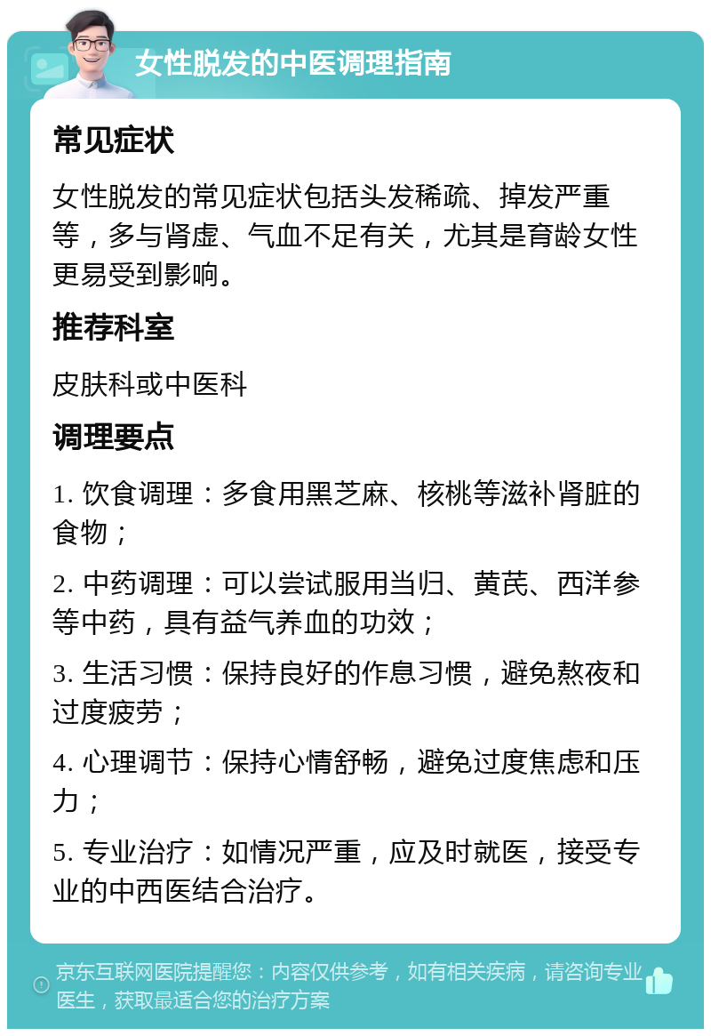 女性脱发的中医调理指南 常见症状 女性脱发的常见症状包括头发稀疏、掉发严重等，多与肾虚、气血不足有关，尤其是育龄女性更易受到影响。 推荐科室 皮肤科或中医科 调理要点 1. 饮食调理：多食用黑芝麻、核桃等滋补肾脏的食物； 2. 中药调理：可以尝试服用当归、黄芪、西洋参等中药，具有益气养血的功效； 3. 生活习惯：保持良好的作息习惯，避免熬夜和过度疲劳； 4. 心理调节：保持心情舒畅，避免过度焦虑和压力； 5. 专业治疗：如情况严重，应及时就医，接受专业的中西医结合治疗。