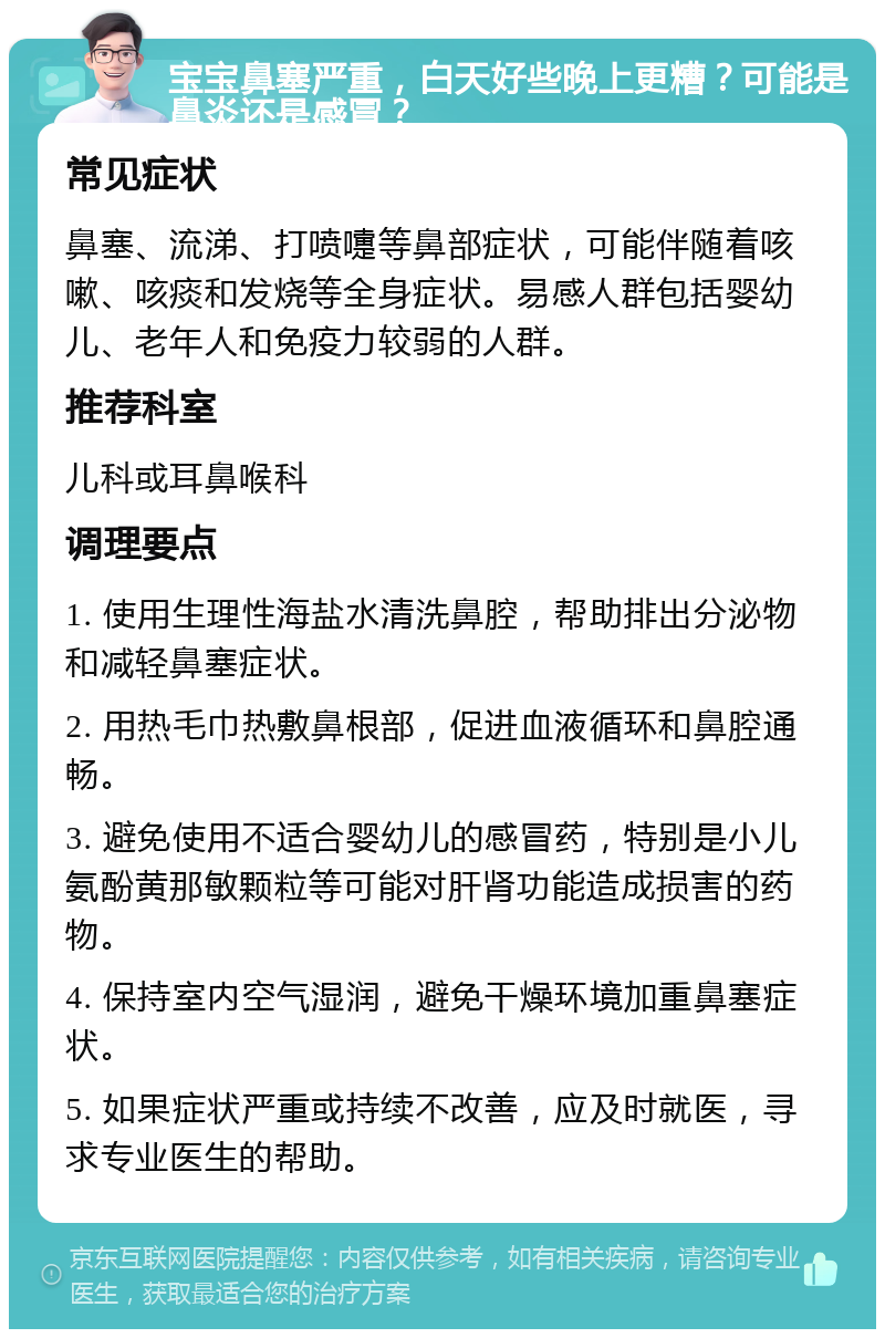 宝宝鼻塞严重，白天好些晚上更糟？可能是鼻炎还是感冒？ 常见症状 鼻塞、流涕、打喷嚏等鼻部症状，可能伴随着咳嗽、咳痰和发烧等全身症状。易感人群包括婴幼儿、老年人和免疫力较弱的人群。 推荐科室 儿科或耳鼻喉科 调理要点 1. 使用生理性海盐水清洗鼻腔，帮助排出分泌物和减轻鼻塞症状。 2. 用热毛巾热敷鼻根部，促进血液循环和鼻腔通畅。 3. 避免使用不适合婴幼儿的感冒药，特别是小儿氨酚黄那敏颗粒等可能对肝肾功能造成损害的药物。 4. 保持室内空气湿润，避免干燥环境加重鼻塞症状。 5. 如果症状严重或持续不改善，应及时就医，寻求专业医生的帮助。