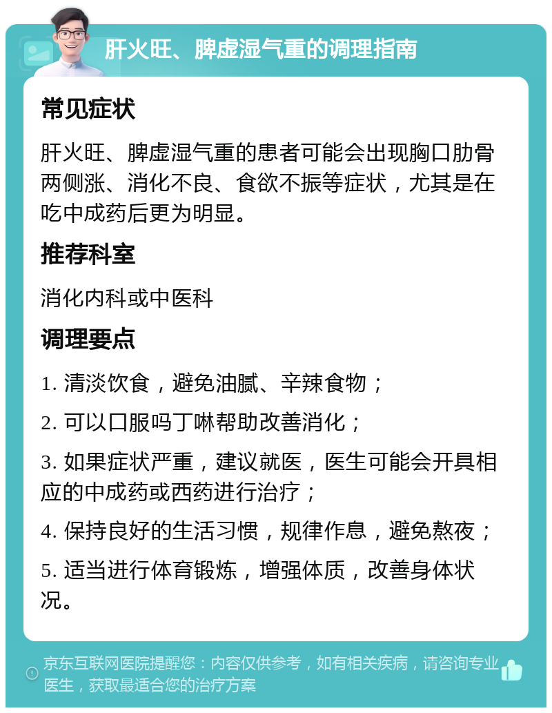 肝火旺、脾虚湿气重的调理指南 常见症状 肝火旺、脾虚湿气重的患者可能会出现胸口肋骨两侧涨、消化不良、食欲不振等症状，尤其是在吃中成药后更为明显。 推荐科室 消化内科或中医科 调理要点 1. 清淡饮食，避免油腻、辛辣食物； 2. 可以口服吗丁啉帮助改善消化； 3. 如果症状严重，建议就医，医生可能会开具相应的中成药或西药进行治疗； 4. 保持良好的生活习惯，规律作息，避免熬夜； 5. 适当进行体育锻炼，增强体质，改善身体状况。