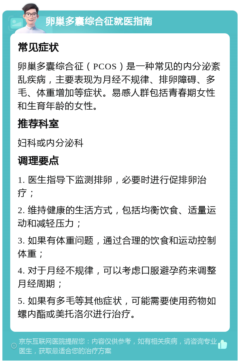 卵巢多囊综合征就医指南 常见症状 卵巢多囊综合征（PCOS）是一种常见的内分泌紊乱疾病，主要表现为月经不规律、排卵障碍、多毛、体重增加等症状。易感人群包括青春期女性和生育年龄的女性。 推荐科室 妇科或内分泌科 调理要点 1. 医生指导下监测排卵，必要时进行促排卵治疗； 2. 维持健康的生活方式，包括均衡饮食、适量运动和减轻压力； 3. 如果有体重问题，通过合理的饮食和运动控制体重； 4. 对于月经不规律，可以考虑口服避孕药来调整月经周期； 5. 如果有多毛等其他症状，可能需要使用药物如螺内酯或美托洛尔进行治疗。