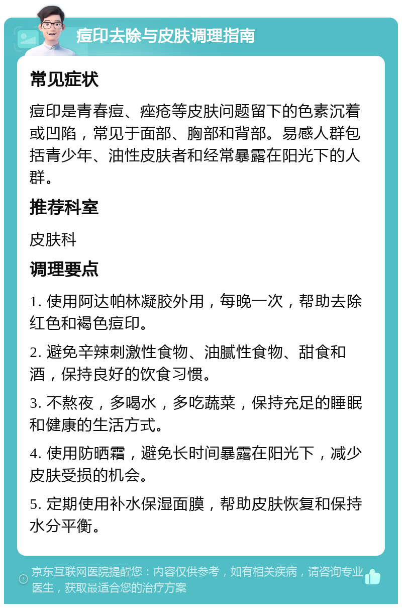 痘印去除与皮肤调理指南 常见症状 痘印是青春痘、痤疮等皮肤问题留下的色素沉着或凹陷，常见于面部、胸部和背部。易感人群包括青少年、油性皮肤者和经常暴露在阳光下的人群。 推荐科室 皮肤科 调理要点 1. 使用阿达帕林凝胶外用，每晚一次，帮助去除红色和褐色痘印。 2. 避免辛辣刺激性食物、油腻性食物、甜食和酒，保持良好的饮食习惯。 3. 不熬夜，多喝水，多吃蔬菜，保持充足的睡眠和健康的生活方式。 4. 使用防晒霜，避免长时间暴露在阳光下，减少皮肤受损的机会。 5. 定期使用补水保湿面膜，帮助皮肤恢复和保持水分平衡。