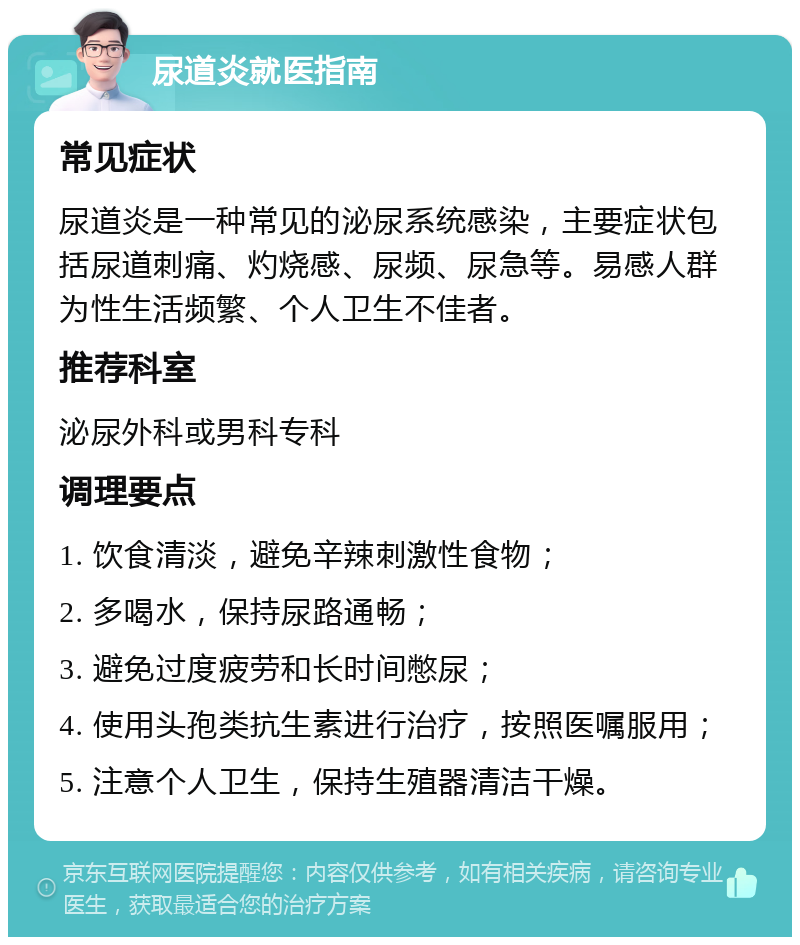 尿道炎就医指南 常见症状 尿道炎是一种常见的泌尿系统感染，主要症状包括尿道刺痛、灼烧感、尿频、尿急等。易感人群为性生活频繁、个人卫生不佳者。 推荐科室 泌尿外科或男科专科 调理要点 1. 饮食清淡，避免辛辣刺激性食物； 2. 多喝水，保持尿路通畅； 3. 避免过度疲劳和长时间憋尿； 4. 使用头孢类抗生素进行治疗，按照医嘱服用； 5. 注意个人卫生，保持生殖器清洁干燥。