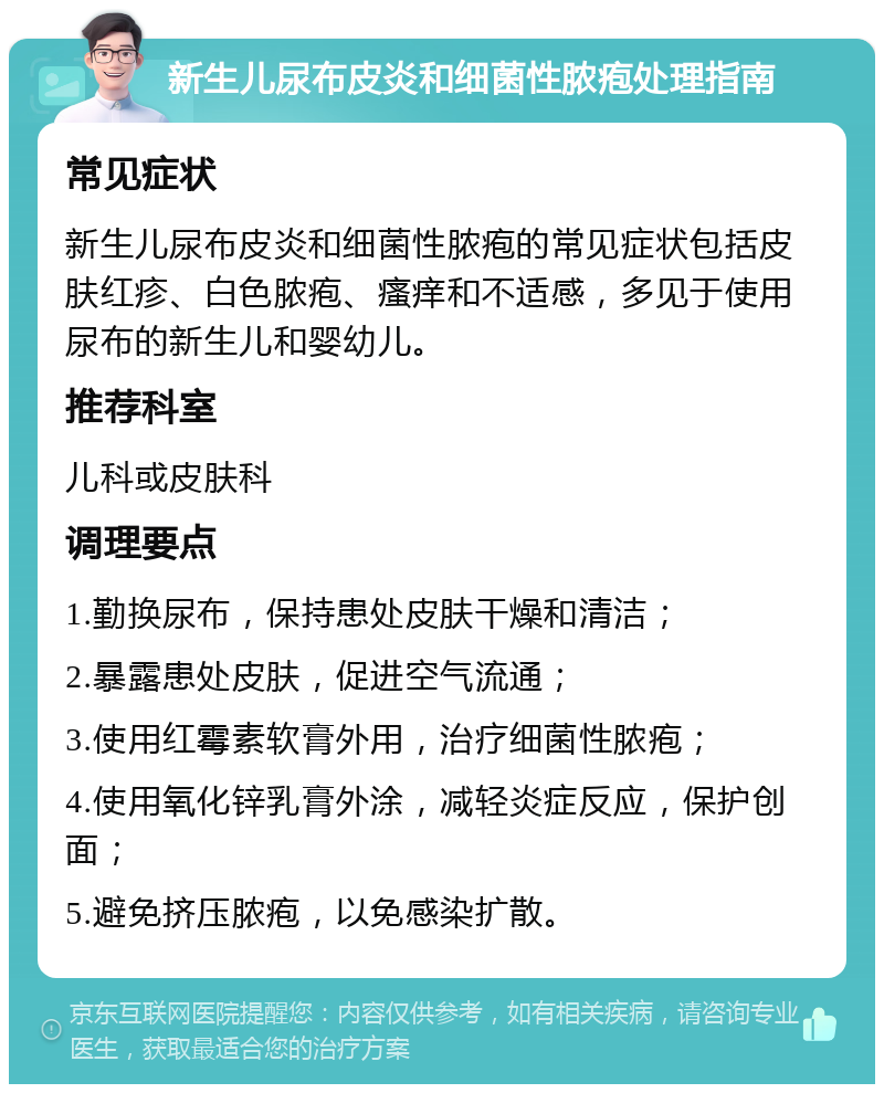 新生儿尿布皮炎和细菌性脓疱处理指南 常见症状 新生儿尿布皮炎和细菌性脓疱的常见症状包括皮肤红疹、白色脓疱、瘙痒和不适感，多见于使用尿布的新生儿和婴幼儿。 推荐科室 儿科或皮肤科 调理要点 1.勤换尿布，保持患处皮肤干燥和清洁； 2.暴露患处皮肤，促进空气流通； 3.使用红霉素软膏外用，治疗细菌性脓疱； 4.使用氧化锌乳膏外涂，减轻炎症反应，保护创面； 5.避免挤压脓疱，以免感染扩散。