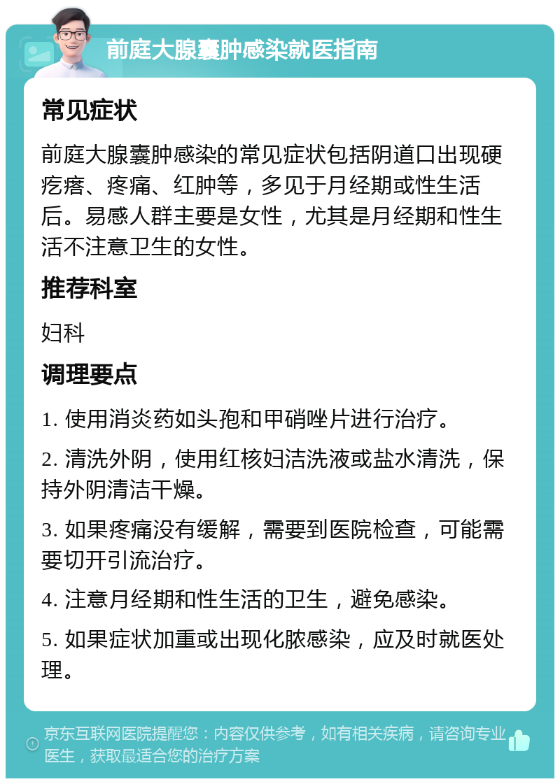 前庭大腺囊肿感染就医指南 常见症状 前庭大腺囊肿感染的常见症状包括阴道口出现硬疙瘩、疼痛、红肿等，多见于月经期或性生活后。易感人群主要是女性，尤其是月经期和性生活不注意卫生的女性。 推荐科室 妇科 调理要点 1. 使用消炎药如头孢和甲硝唑片进行治疗。 2. 清洗外阴，使用红核妇洁洗液或盐水清洗，保持外阴清洁干燥。 3. 如果疼痛没有缓解，需要到医院检查，可能需要切开引流治疗。 4. 注意月经期和性生活的卫生，避免感染。 5. 如果症状加重或出现化脓感染，应及时就医处理。