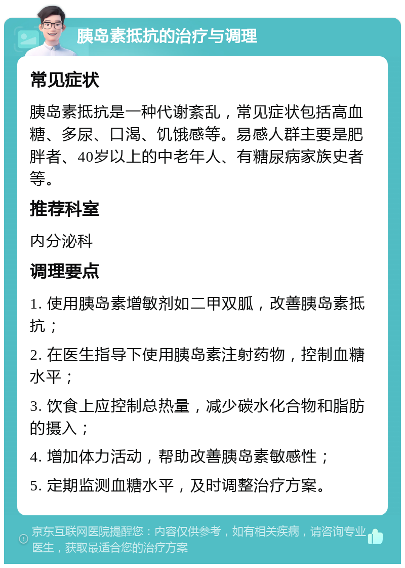 胰岛素抵抗的治疗与调理 常见症状 胰岛素抵抗是一种代谢紊乱，常见症状包括高血糖、多尿、口渴、饥饿感等。易感人群主要是肥胖者、40岁以上的中老年人、有糖尿病家族史者等。 推荐科室 内分泌科 调理要点 1. 使用胰岛素增敏剂如二甲双胍，改善胰岛素抵抗； 2. 在医生指导下使用胰岛素注射药物，控制血糖水平； 3. 饮食上应控制总热量，减少碳水化合物和脂肪的摄入； 4. 增加体力活动，帮助改善胰岛素敏感性； 5. 定期监测血糖水平，及时调整治疗方案。