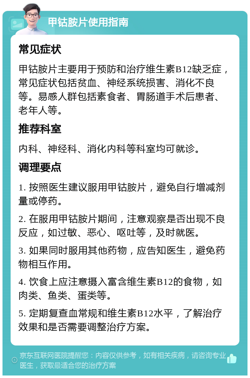 甲钴胺片使用指南 常见症状 甲钴胺片主要用于预防和治疗维生素B12缺乏症，常见症状包括贫血、神经系统损害、消化不良等。易感人群包括素食者、胃肠道手术后患者、老年人等。 推荐科室 内科、神经科、消化内科等科室均可就诊。 调理要点 1. 按照医生建议服用甲钴胺片，避免自行增减剂量或停药。 2. 在服用甲钴胺片期间，注意观察是否出现不良反应，如过敏、恶心、呕吐等，及时就医。 3. 如果同时服用其他药物，应告知医生，避免药物相互作用。 4. 饮食上应注意摄入富含维生素B12的食物，如肉类、鱼类、蛋类等。 5. 定期复查血常规和维生素B12水平，了解治疗效果和是否需要调整治疗方案。