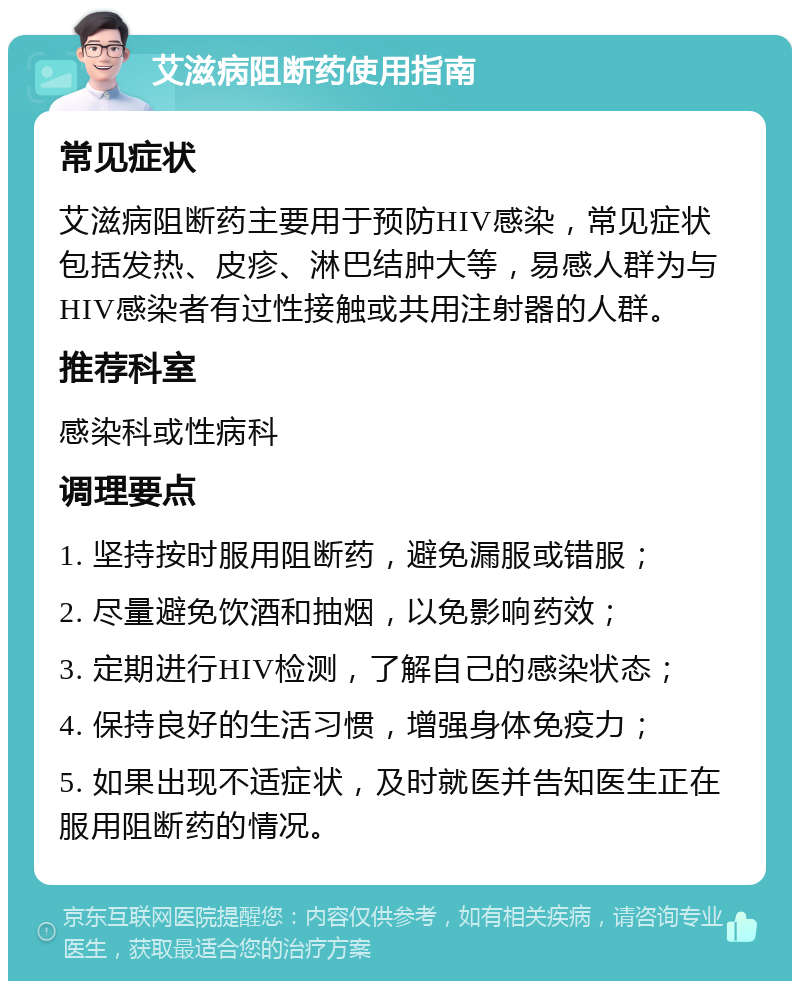 艾滋病阻断药使用指南 常见症状 艾滋病阻断药主要用于预防HIV感染，常见症状包括发热、皮疹、淋巴结肿大等，易感人群为与HIV感染者有过性接触或共用注射器的人群。 推荐科室 感染科或性病科 调理要点 1. 坚持按时服用阻断药，避免漏服或错服； 2. 尽量避免饮酒和抽烟，以免影响药效； 3. 定期进行HIV检测，了解自己的感染状态； 4. 保持良好的生活习惯，增强身体免疫力； 5. 如果出现不适症状，及时就医并告知医生正在服用阻断药的情况。