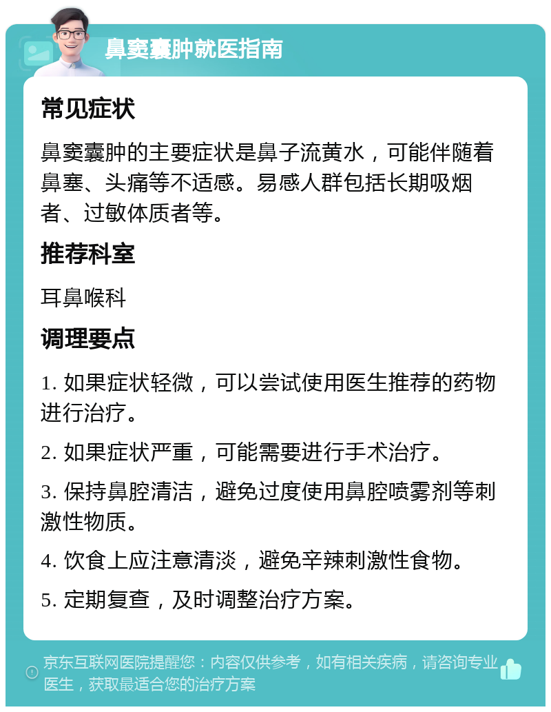 鼻窦囊肿就医指南 常见症状 鼻窦囊肿的主要症状是鼻子流黄水，可能伴随着鼻塞、头痛等不适感。易感人群包括长期吸烟者、过敏体质者等。 推荐科室 耳鼻喉科 调理要点 1. 如果症状轻微，可以尝试使用医生推荐的药物进行治疗。 2. 如果症状严重，可能需要进行手术治疗。 3. 保持鼻腔清洁，避免过度使用鼻腔喷雾剂等刺激性物质。 4. 饮食上应注意清淡，避免辛辣刺激性食物。 5. 定期复查，及时调整治疗方案。