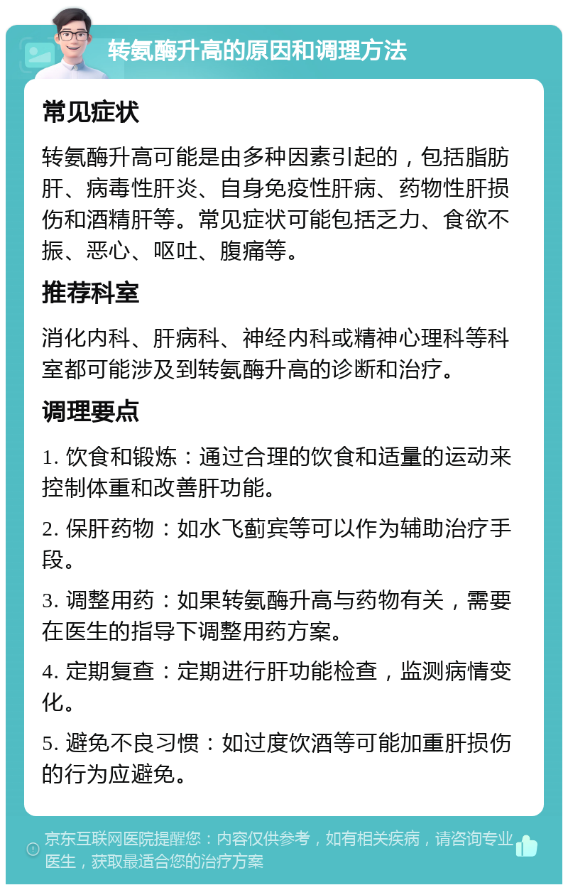 转氨酶升高的原因和调理方法 常见症状 转氨酶升高可能是由多种因素引起的，包括脂肪肝、病毒性肝炎、自身免疫性肝病、药物性肝损伤和酒精肝等。常见症状可能包括乏力、食欲不振、恶心、呕吐、腹痛等。 推荐科室 消化内科、肝病科、神经内科或精神心理科等科室都可能涉及到转氨酶升高的诊断和治疗。 调理要点 1. 饮食和锻炼：通过合理的饮食和适量的运动来控制体重和改善肝功能。 2. 保肝药物：如水飞蓟宾等可以作为辅助治疗手段。 3. 调整用药：如果转氨酶升高与药物有关，需要在医生的指导下调整用药方案。 4. 定期复查：定期进行肝功能检查，监测病情变化。 5. 避免不良习惯：如过度饮酒等可能加重肝损伤的行为应避免。