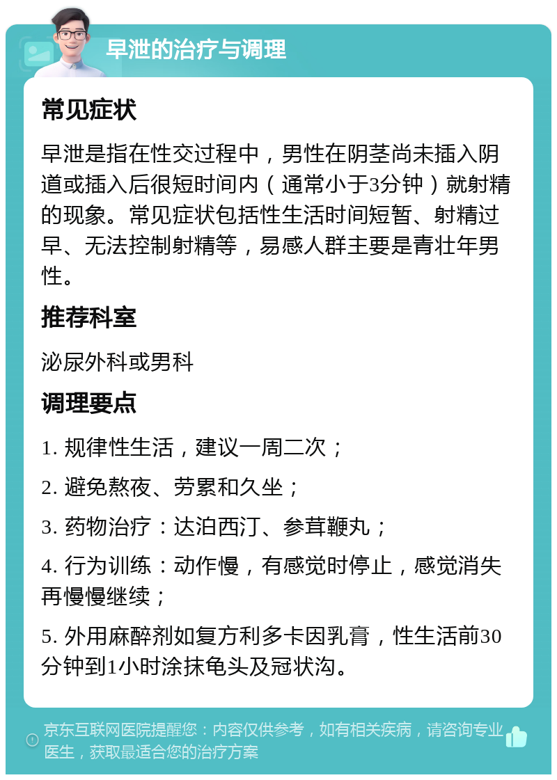 早泄的治疗与调理 常见症状 早泄是指在性交过程中，男性在阴茎尚未插入阴道或插入后很短时间内（通常小于3分钟）就射精的现象。常见症状包括性生活时间短暂、射精过早、无法控制射精等，易感人群主要是青壮年男性。 推荐科室 泌尿外科或男科 调理要点 1. 规律性生活，建议一周二次； 2. 避免熬夜、劳累和久坐； 3. 药物治疗：达泊西汀、参茸鞭丸； 4. 行为训练：动作慢，有感觉时停止，感觉消失再慢慢继续； 5. 外用麻醉剂如复方利多卡因乳膏，性生活前30分钟到1小时涂抹龟头及冠状沟。