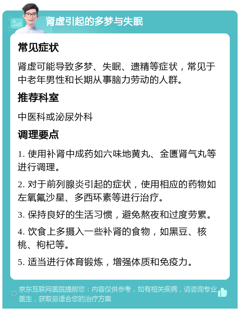 肾虚引起的多梦与失眠 常见症状 肾虚可能导致多梦、失眠、遗精等症状，常见于中老年男性和长期从事脑力劳动的人群。 推荐科室 中医科或泌尿外科 调理要点 1. 使用补肾中成药如六味地黄丸、金匮肾气丸等进行调理。 2. 对于前列腺炎引起的症状，使用相应的药物如左氧氟沙星、多西环素等进行治疗。 3. 保持良好的生活习惯，避免熬夜和过度劳累。 4. 饮食上多摄入一些补肾的食物，如黑豆、核桃、枸杞等。 5. 适当进行体育锻炼，增强体质和免疫力。