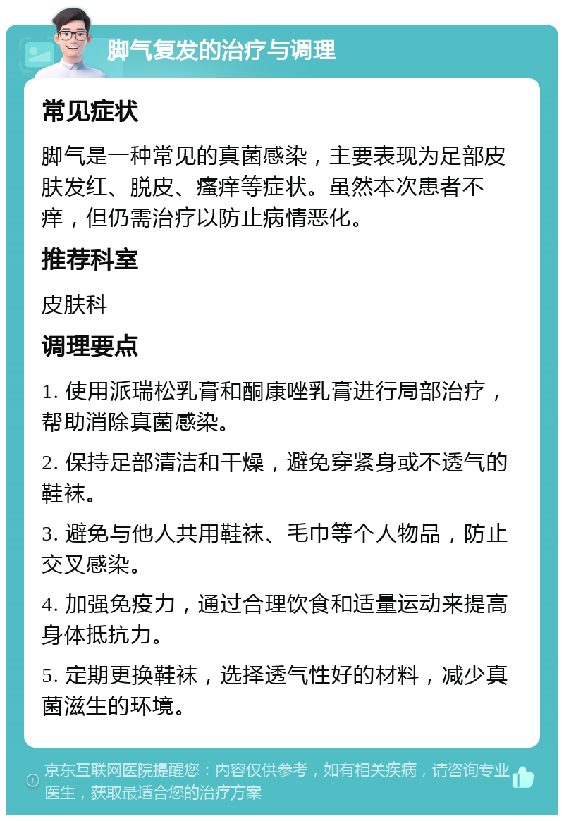 脚气复发的治疗与调理 常见症状 脚气是一种常见的真菌感染，主要表现为足部皮肤发红、脱皮、瘙痒等症状。虽然本次患者不痒，但仍需治疗以防止病情恶化。 推荐科室 皮肤科 调理要点 1. 使用派瑞松乳膏和酮康唑乳膏进行局部治疗，帮助消除真菌感染。 2. 保持足部清洁和干燥，避免穿紧身或不透气的鞋袜。 3. 避免与他人共用鞋袜、毛巾等个人物品，防止交叉感染。 4. 加强免疫力，通过合理饮食和适量运动来提高身体抵抗力。 5. 定期更换鞋袜，选择透气性好的材料，减少真菌滋生的环境。