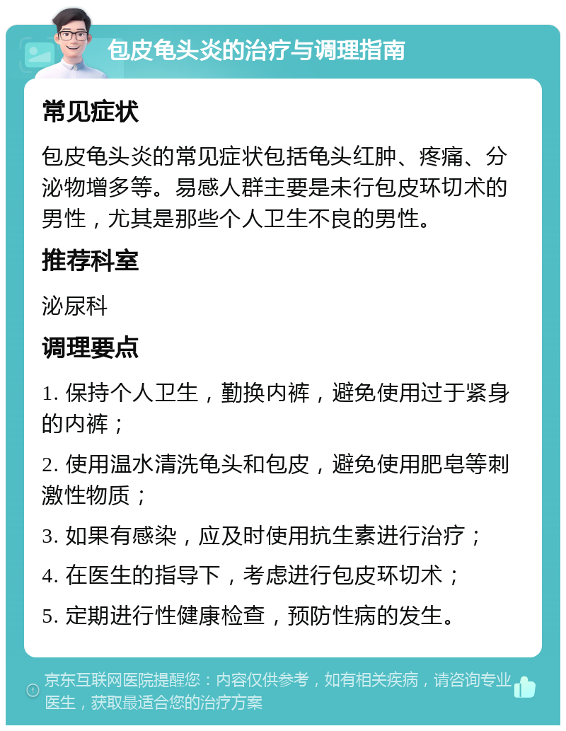 包皮龟头炎的治疗与调理指南 常见症状 包皮龟头炎的常见症状包括龟头红肿、疼痛、分泌物增多等。易感人群主要是未行包皮环切术的男性，尤其是那些个人卫生不良的男性。 推荐科室 泌尿科 调理要点 1. 保持个人卫生，勤换内裤，避免使用过于紧身的内裤； 2. 使用温水清洗龟头和包皮，避免使用肥皂等刺激性物质； 3. 如果有感染，应及时使用抗生素进行治疗； 4. 在医生的指导下，考虑进行包皮环切术； 5. 定期进行性健康检查，预防性病的发生。