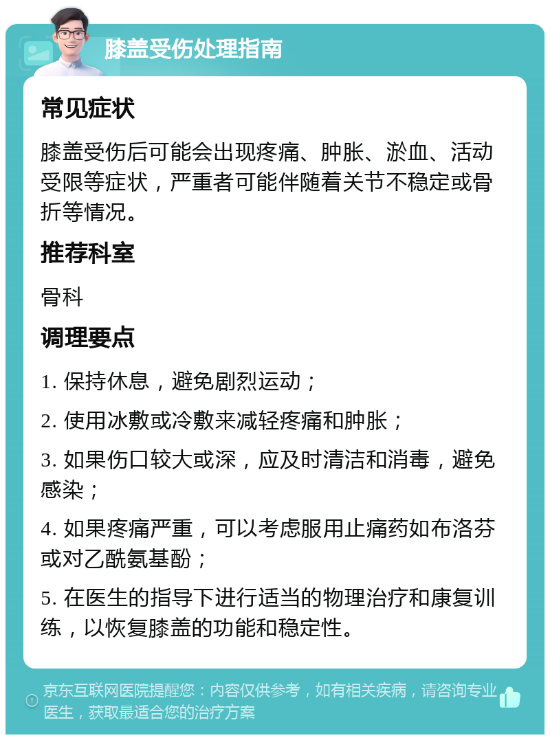 膝盖受伤处理指南 常见症状 膝盖受伤后可能会出现疼痛、肿胀、淤血、活动受限等症状，严重者可能伴随着关节不稳定或骨折等情况。 推荐科室 骨科 调理要点 1. 保持休息，避免剧烈运动； 2. 使用冰敷或冷敷来减轻疼痛和肿胀； 3. 如果伤口较大或深，应及时清洁和消毒，避免感染； 4. 如果疼痛严重，可以考虑服用止痛药如布洛芬或对乙酰氨基酚； 5. 在医生的指导下进行适当的物理治疗和康复训练，以恢复膝盖的功能和稳定性。