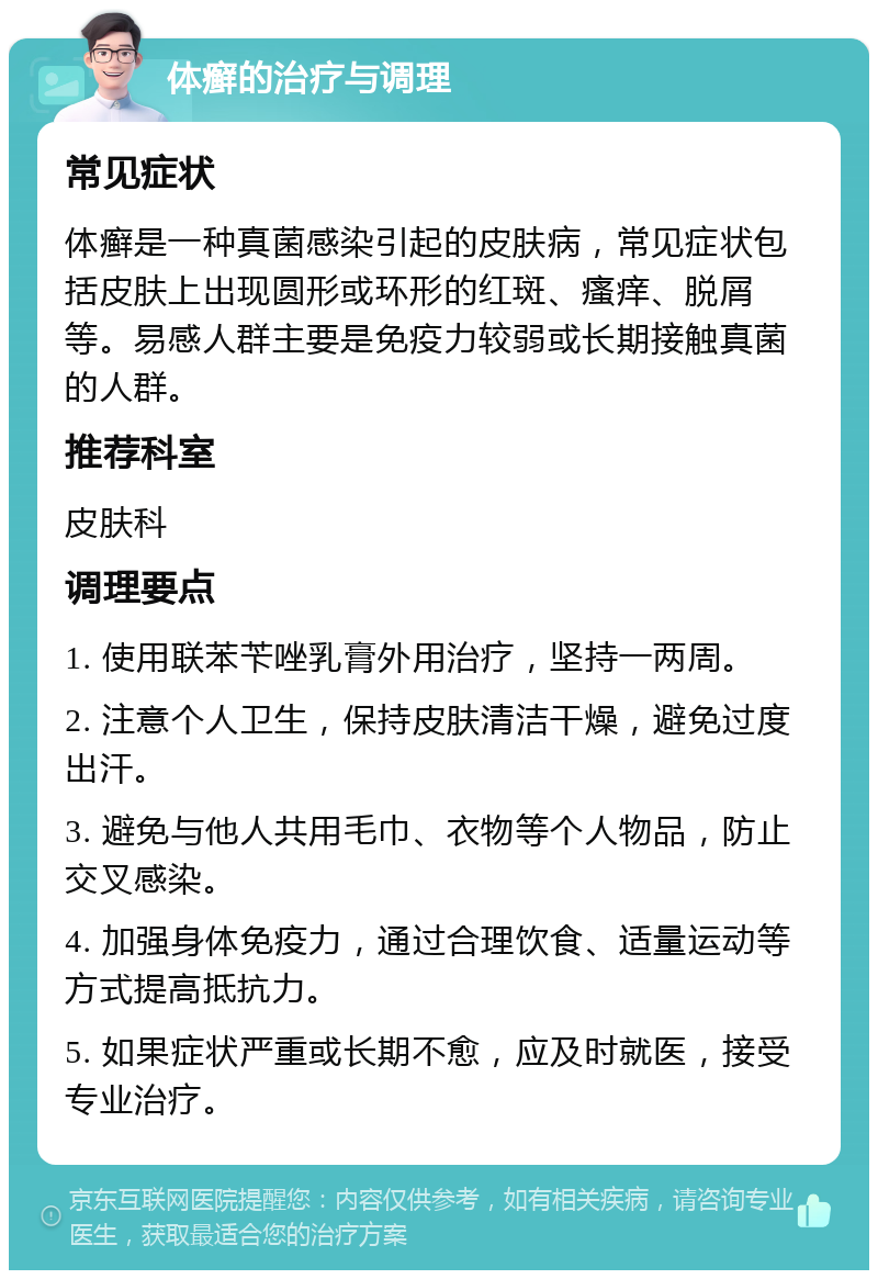 体癣的治疗与调理 常见症状 体癣是一种真菌感染引起的皮肤病，常见症状包括皮肤上出现圆形或环形的红斑、瘙痒、脱屑等。易感人群主要是免疫力较弱或长期接触真菌的人群。 推荐科室 皮肤科 调理要点 1. 使用联苯苄唑乳膏外用治疗，坚持一两周。 2. 注意个人卫生，保持皮肤清洁干燥，避免过度出汗。 3. 避免与他人共用毛巾、衣物等个人物品，防止交叉感染。 4. 加强身体免疫力，通过合理饮食、适量运动等方式提高抵抗力。 5. 如果症状严重或长期不愈，应及时就医，接受专业治疗。