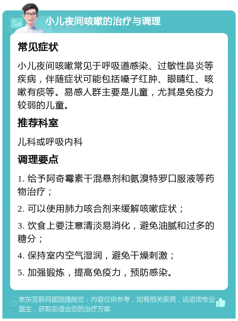 小儿夜间咳嗽的治疗与调理 常见症状 小儿夜间咳嗽常见于呼吸道感染、过敏性鼻炎等疾病，伴随症状可能包括嗓子红肿、眼睛红、咳嗽有痰等。易感人群主要是儿童，尤其是免疫力较弱的儿童。 推荐科室 儿科或呼吸内科 调理要点 1. 给予阿奇霉素干混悬剂和氨溴特罗口服液等药物治疗； 2. 可以使用肺力咳合剂来缓解咳嗽症状； 3. 饮食上要注意清淡易消化，避免油腻和过多的糖分； 4. 保持室内空气湿润，避免干燥刺激； 5. 加强锻炼，提高免疫力，预防感染。