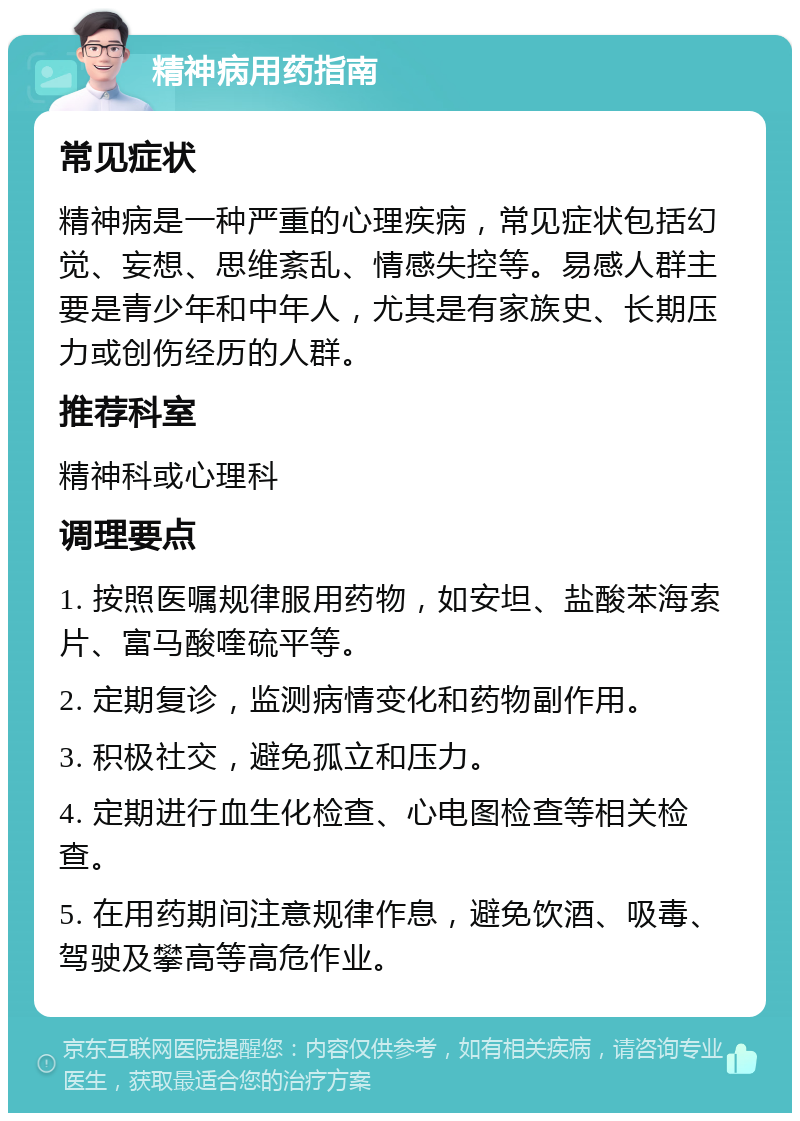 精神病用药指南 常见症状 精神病是一种严重的心理疾病，常见症状包括幻觉、妄想、思维紊乱、情感失控等。易感人群主要是青少年和中年人，尤其是有家族史、长期压力或创伤经历的人群。 推荐科室 精神科或心理科 调理要点 1. 按照医嘱规律服用药物，如安坦、盐酸苯海索片、富马酸喹硫平等。 2. 定期复诊，监测病情变化和药物副作用。 3. 积极社交，避免孤立和压力。 4. 定期进行血生化检查、心电图检查等相关检查。 5. 在用药期间注意规律作息，避免饮酒、吸毒、驾驶及攀高等高危作业。