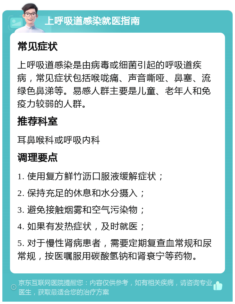 上呼吸道感染就医指南 常见症状 上呼吸道感染是由病毒或细菌引起的呼吸道疾病，常见症状包括喉咙痛、声音嘶哑、鼻塞、流绿色鼻涕等。易感人群主要是儿童、老年人和免疫力较弱的人群。 推荐科室 耳鼻喉科或呼吸内科 调理要点 1. 使用复方鲜竹沥口服液缓解症状； 2. 保持充足的休息和水分摄入； 3. 避免接触烟雾和空气污染物； 4. 如果有发热症状，及时就医； 5. 对于慢性肾病患者，需要定期复查血常规和尿常规，按医嘱服用碳酸氢钠和肾衰宁等药物。