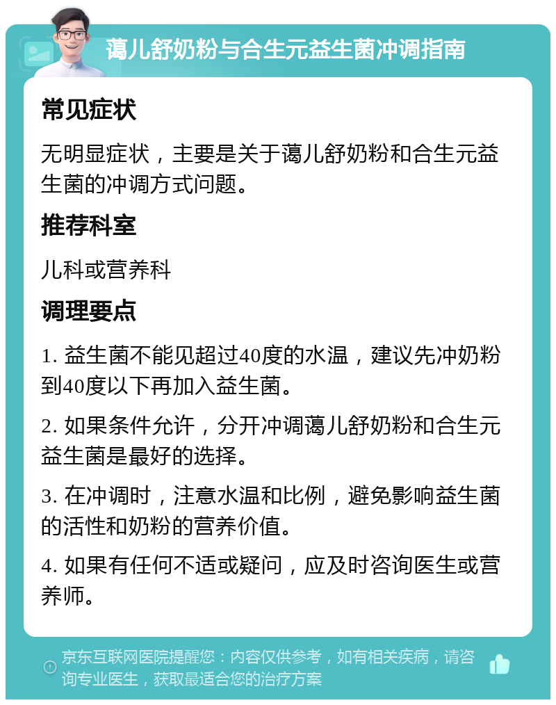 蔼儿舒奶粉与合生元益生菌冲调指南 常见症状 无明显症状，主要是关于蔼儿舒奶粉和合生元益生菌的冲调方式问题。 推荐科室 儿科或营养科 调理要点 1. 益生菌不能见超过40度的水温，建议先冲奶粉到40度以下再加入益生菌。 2. 如果条件允许，分开冲调蔼儿舒奶粉和合生元益生菌是最好的选择。 3. 在冲调时，注意水温和比例，避免影响益生菌的活性和奶粉的营养价值。 4. 如果有任何不适或疑问，应及时咨询医生或营养师。