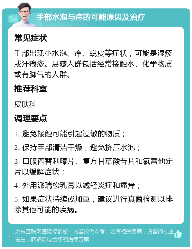 手部水泡与痒的可能原因及治疗 常见症状 手部出现小水泡、痒、蜕皮等症状，可能是湿疹或汗疱疹。易感人群包括经常接触水、化学物质或有脚气的人群。 推荐科室 皮肤科 调理要点 1. 避免接触可能引起过敏的物质； 2. 保持手部清洁干燥，避免挤压水泡； 3. 口服西替利嗪片、复方甘草酸苷片和氯雷他定片以缓解症状； 4. 外用派瑞松乳膏以减轻炎症和瘙痒； 5. 如果症状持续或加重，建议进行真菌检测以排除其他可能的疾病。