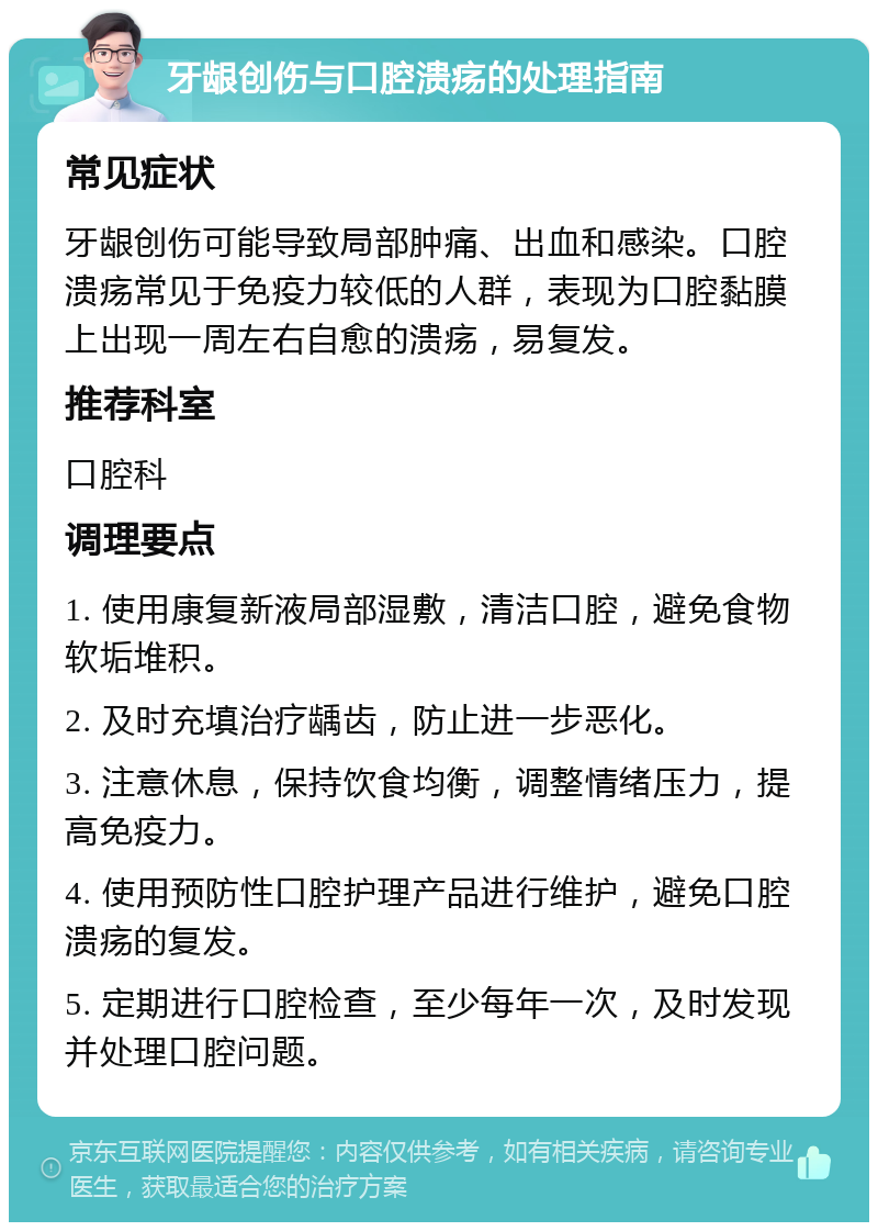 牙龈创伤与口腔溃疡的处理指南 常见症状 牙龈创伤可能导致局部肿痛、出血和感染。口腔溃疡常见于免疫力较低的人群，表现为口腔黏膜上出现一周左右自愈的溃疡，易复发。 推荐科室 口腔科 调理要点 1. 使用康复新液局部湿敷，清洁口腔，避免食物软垢堆积。 2. 及时充填治疗龋齿，防止进一步恶化。 3. 注意休息，保持饮食均衡，调整情绪压力，提高免疫力。 4. 使用预防性口腔护理产品进行维护，避免口腔溃疡的复发。 5. 定期进行口腔检查，至少每年一次，及时发现并处理口腔问题。