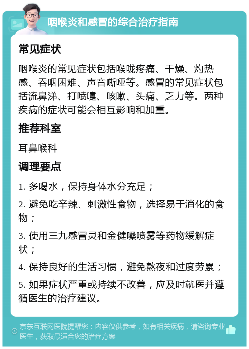 咽喉炎和感冒的综合治疗指南 常见症状 咽喉炎的常见症状包括喉咙疼痛、干燥、灼热感、吞咽困难、声音嘶哑等。感冒的常见症状包括流鼻涕、打喷嚏、咳嗽、头痛、乏力等。两种疾病的症状可能会相互影响和加重。 推荐科室 耳鼻喉科 调理要点 1. 多喝水，保持身体水分充足； 2. 避免吃辛辣、刺激性食物，选择易于消化的食物； 3. 使用三九感冒灵和金健嗓喷雾等药物缓解症状； 4. 保持良好的生活习惯，避免熬夜和过度劳累； 5. 如果症状严重或持续不改善，应及时就医并遵循医生的治疗建议。