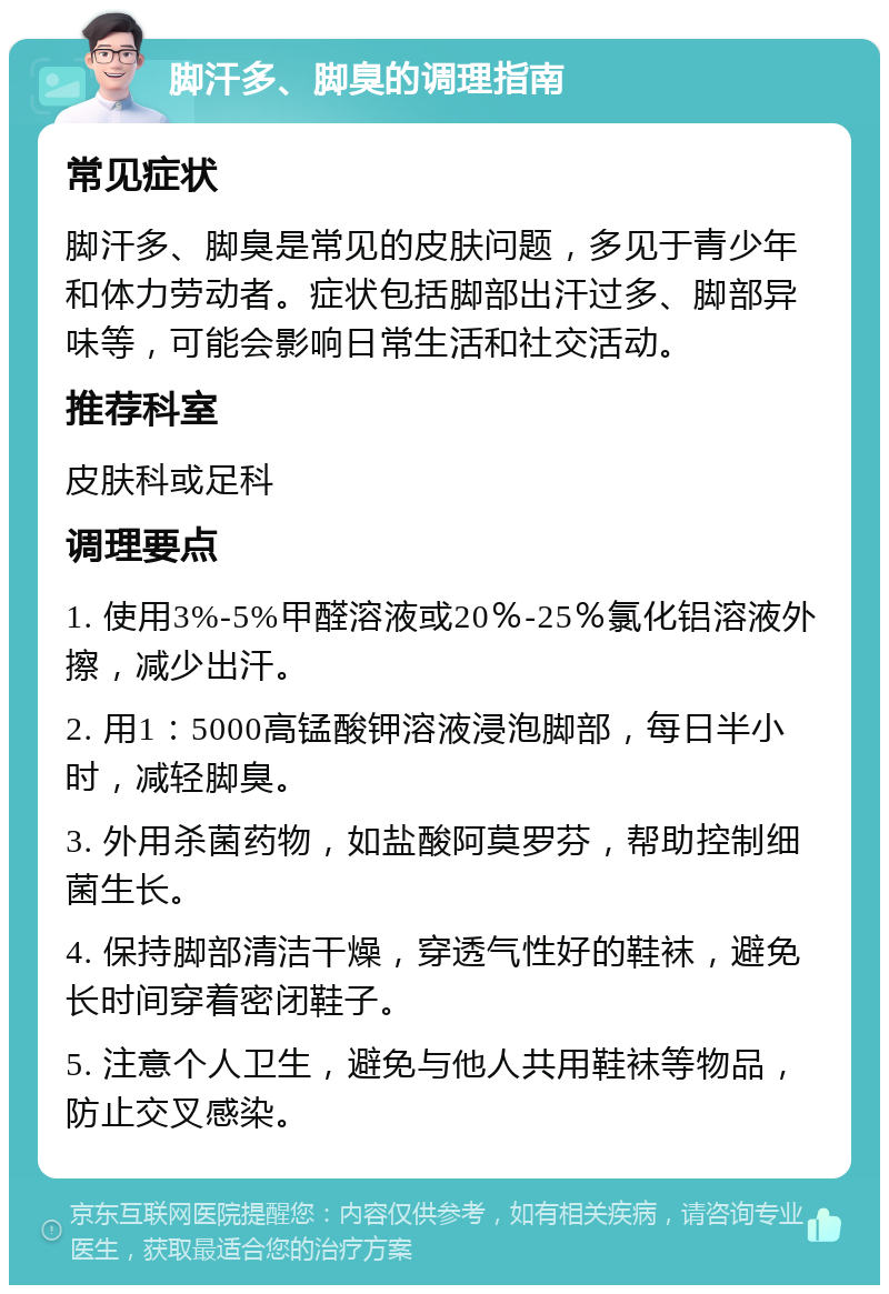 脚汗多、脚臭的调理指南 常见症状 脚汗多、脚臭是常见的皮肤问题，多见于青少年和体力劳动者。症状包括脚部出汗过多、脚部异味等，可能会影响日常生活和社交活动。 推荐科室 皮肤科或足科 调理要点 1. 使用3%-5%甲醛溶液或20％-25％氯化铝溶液外擦，减少出汗。 2. 用1：5000高锰酸钾溶液浸泡脚部，每日半小时，减轻脚臭。 3. 外用杀菌药物，如盐酸阿莫罗芬，帮助控制细菌生长。 4. 保持脚部清洁干燥，穿透气性好的鞋袜，避免长时间穿着密闭鞋子。 5. 注意个人卫生，避免与他人共用鞋袜等物品，防止交叉感染。