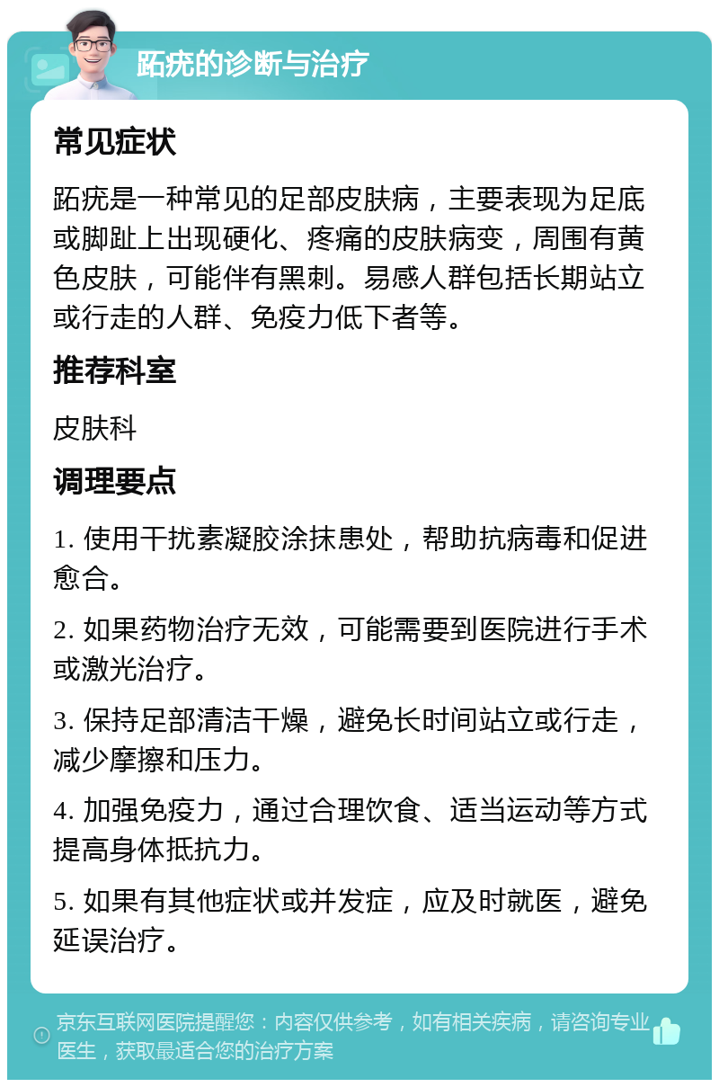 跖疣的诊断与治疗 常见症状 跖疣是一种常见的足部皮肤病，主要表现为足底或脚趾上出现硬化、疼痛的皮肤病变，周围有黄色皮肤，可能伴有黑刺。易感人群包括长期站立或行走的人群、免疫力低下者等。 推荐科室 皮肤科 调理要点 1. 使用干扰素凝胶涂抹患处，帮助抗病毒和促进愈合。 2. 如果药物治疗无效，可能需要到医院进行手术或激光治疗。 3. 保持足部清洁干燥，避免长时间站立或行走，减少摩擦和压力。 4. 加强免疫力，通过合理饮食、适当运动等方式提高身体抵抗力。 5. 如果有其他症状或并发症，应及时就医，避免延误治疗。