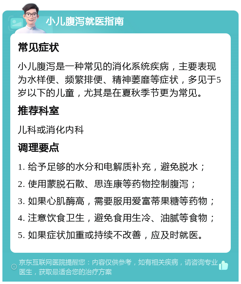 小儿腹泻就医指南 常见症状 小儿腹泻是一种常见的消化系统疾病，主要表现为水样便、频繁排便、精神萎靡等症状，多见于5岁以下的儿童，尤其是在夏秋季节更为常见。 推荐科室 儿科或消化内科 调理要点 1. 给予足够的水分和电解质补充，避免脱水； 2. 使用蒙脱石散、思连康等药物控制腹泻； 3. 如果心肌酶高，需要服用爱富蒂果糖等药物； 4. 注意饮食卫生，避免食用生冷、油腻等食物； 5. 如果症状加重或持续不改善，应及时就医。