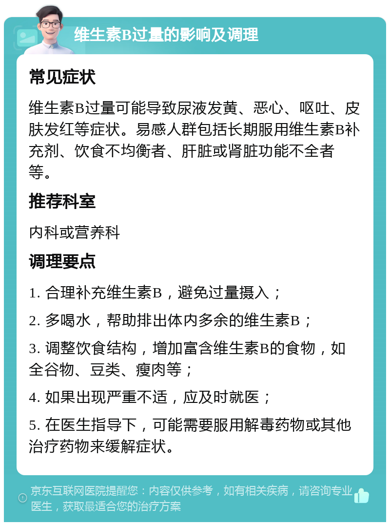 维生素B过量的影响及调理 常见症状 维生素B过量可能导致尿液发黄、恶心、呕吐、皮肤发红等症状。易感人群包括长期服用维生素B补充剂、饮食不均衡者、肝脏或肾脏功能不全者等。 推荐科室 内科或营养科 调理要点 1. 合理补充维生素B，避免过量摄入； 2. 多喝水，帮助排出体内多余的维生素B； 3. 调整饮食结构，增加富含维生素B的食物，如全谷物、豆类、瘦肉等； 4. 如果出现严重不适，应及时就医； 5. 在医生指导下，可能需要服用解毒药物或其他治疗药物来缓解症状。