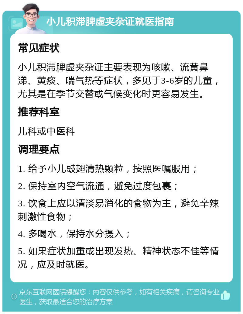 小儿积滞脾虚夹杂证就医指南 常见症状 小儿积滞脾虚夹杂证主要表现为咳嗽、流黄鼻涕、黄痰、喘气热等症状，多见于3-6岁的儿童，尤其是在季节交替或气候变化时更容易发生。 推荐科室 儿科或中医科 调理要点 1. 给予小儿豉翅清热颗粒，按照医嘱服用； 2. 保持室内空气流通，避免过度包裹； 3. 饮食上应以清淡易消化的食物为主，避免辛辣刺激性食物； 4. 多喝水，保持水分摄入； 5. 如果症状加重或出现发热、精神状态不佳等情况，应及时就医。