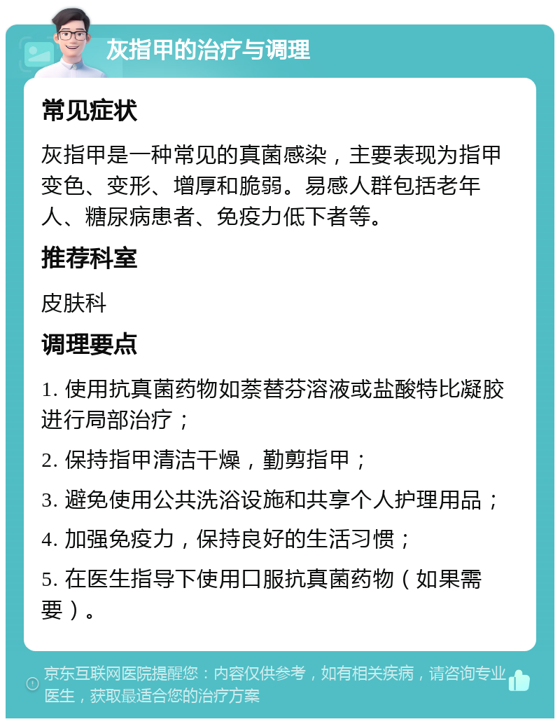 灰指甲的治疗与调理 常见症状 灰指甲是一种常见的真菌感染，主要表现为指甲变色、变形、增厚和脆弱。易感人群包括老年人、糖尿病患者、免疫力低下者等。 推荐科室 皮肤科 调理要点 1. 使用抗真菌药物如萘替芬溶液或盐酸特比凝胶进行局部治疗； 2. 保持指甲清洁干燥，勤剪指甲； 3. 避免使用公共洗浴设施和共享个人护理用品； 4. 加强免疫力，保持良好的生活习惯； 5. 在医生指导下使用口服抗真菌药物（如果需要）。