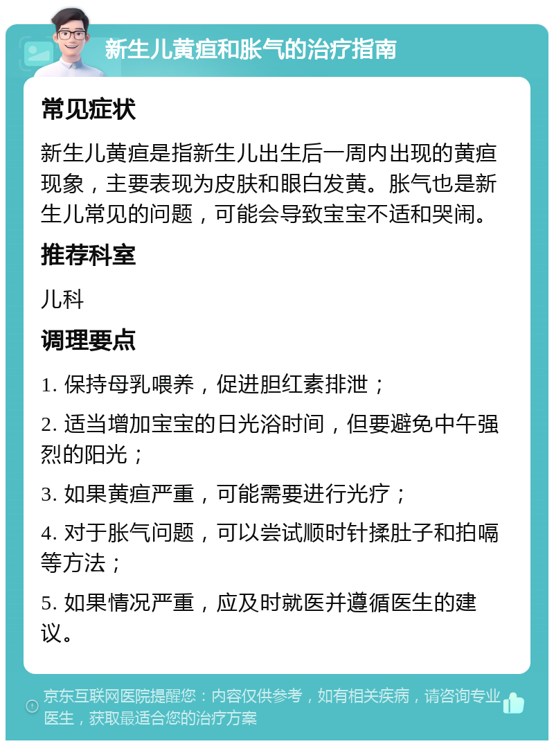 新生儿黄疸和胀气的治疗指南 常见症状 新生儿黄疸是指新生儿出生后一周内出现的黄疸现象，主要表现为皮肤和眼白发黄。胀气也是新生儿常见的问题，可能会导致宝宝不适和哭闹。 推荐科室 儿科 调理要点 1. 保持母乳喂养，促进胆红素排泄； 2. 适当增加宝宝的日光浴时间，但要避免中午强烈的阳光； 3. 如果黄疸严重，可能需要进行光疗； 4. 对于胀气问题，可以尝试顺时针揉肚子和拍嗝等方法； 5. 如果情况严重，应及时就医并遵循医生的建议。