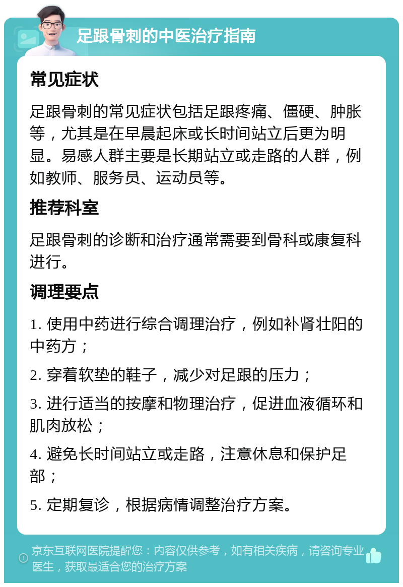 足跟骨刺的中医治疗指南 常见症状 足跟骨刺的常见症状包括足跟疼痛、僵硬、肿胀等，尤其是在早晨起床或长时间站立后更为明显。易感人群主要是长期站立或走路的人群，例如教师、服务员、运动员等。 推荐科室 足跟骨刺的诊断和治疗通常需要到骨科或康复科进行。 调理要点 1. 使用中药进行综合调理治疗，例如补肾壮阳的中药方； 2. 穿着软垫的鞋子，减少对足跟的压力； 3. 进行适当的按摩和物理治疗，促进血液循环和肌肉放松； 4. 避免长时间站立或走路，注意休息和保护足部； 5. 定期复诊，根据病情调整治疗方案。