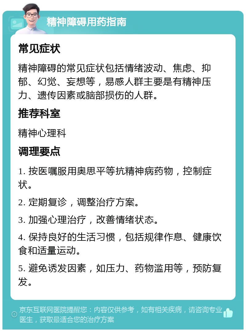 精神障碍用药指南 常见症状 精神障碍的常见症状包括情绪波动、焦虑、抑郁、幻觉、妄想等，易感人群主要是有精神压力、遗传因素或脑部损伤的人群。 推荐科室 精神心理科 调理要点 1. 按医嘱服用奥思平等抗精神病药物，控制症状。 2. 定期复诊，调整治疗方案。 3. 加强心理治疗，改善情绪状态。 4. 保持良好的生活习惯，包括规律作息、健康饮食和适量运动。 5. 避免诱发因素，如压力、药物滥用等，预防复发。