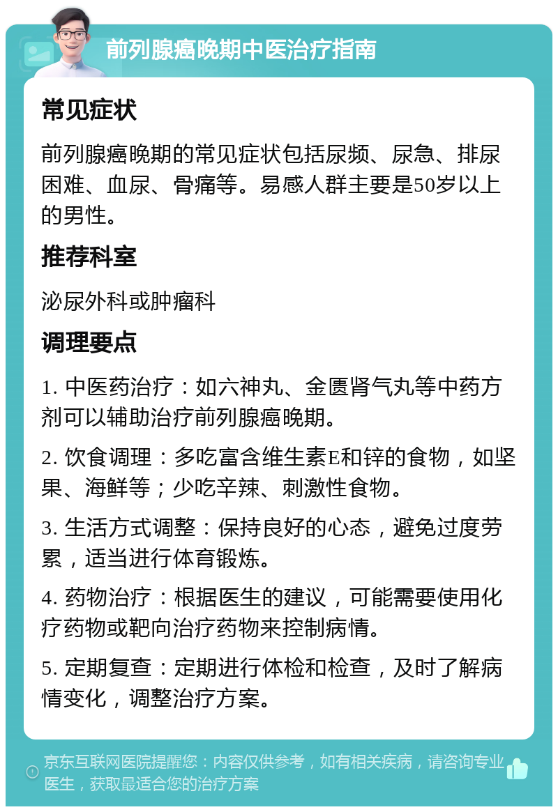 前列腺癌晚期中医治疗指南 常见症状 前列腺癌晚期的常见症状包括尿频、尿急、排尿困难、血尿、骨痛等。易感人群主要是50岁以上的男性。 推荐科室 泌尿外科或肿瘤科 调理要点 1. 中医药治疗：如六神丸、金匮肾气丸等中药方剂可以辅助治疗前列腺癌晚期。 2. 饮食调理：多吃富含维生素E和锌的食物，如坚果、海鲜等；少吃辛辣、刺激性食物。 3. 生活方式调整：保持良好的心态，避免过度劳累，适当进行体育锻炼。 4. 药物治疗：根据医生的建议，可能需要使用化疗药物或靶向治疗药物来控制病情。 5. 定期复查：定期进行体检和检查，及时了解病情变化，调整治疗方案。