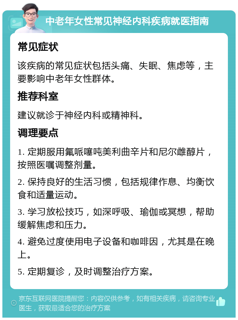 中老年女性常见神经内科疾病就医指南 常见症状 该疾病的常见症状包括头痛、失眠、焦虑等，主要影响中老年女性群体。 推荐科室 建议就诊于神经内科或精神科。 调理要点 1. 定期服用氟哌噻吨美利曲辛片和尼尔雌醇片，按照医嘱调整剂量。 2. 保持良好的生活习惯，包括规律作息、均衡饮食和适量运动。 3. 学习放松技巧，如深呼吸、瑜伽或冥想，帮助缓解焦虑和压力。 4. 避免过度使用电子设备和咖啡因，尤其是在晚上。 5. 定期复诊，及时调整治疗方案。