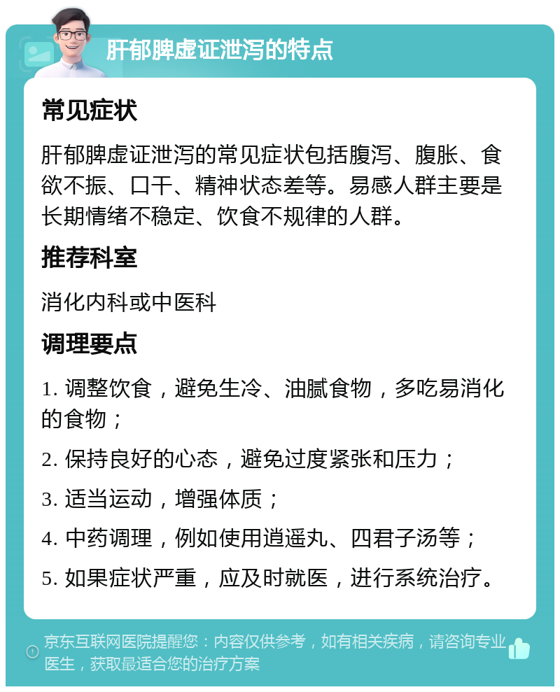 肝郁脾虚证泄泻的特点 常见症状 肝郁脾虚证泄泻的常见症状包括腹泻、腹胀、食欲不振、口干、精神状态差等。易感人群主要是长期情绪不稳定、饮食不规律的人群。 推荐科室 消化内科或中医科 调理要点 1. 调整饮食，避免生冷、油腻食物，多吃易消化的食物； 2. 保持良好的心态，避免过度紧张和压力； 3. 适当运动，增强体质； 4. 中药调理，例如使用逍遥丸、四君子汤等； 5. 如果症状严重，应及时就医，进行系统治疗。