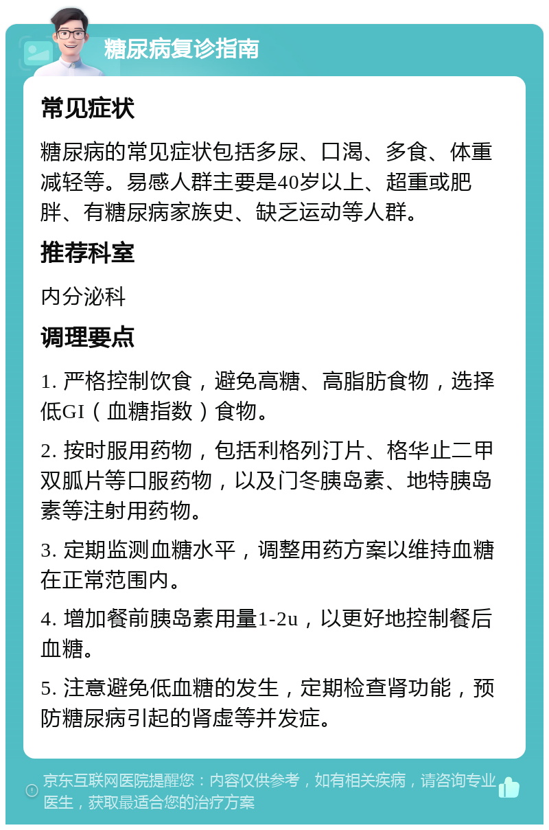 糖尿病复诊指南 常见症状 糖尿病的常见症状包括多尿、口渴、多食、体重减轻等。易感人群主要是40岁以上、超重或肥胖、有糖尿病家族史、缺乏运动等人群。 推荐科室 内分泌科 调理要点 1. 严格控制饮食，避免高糖、高脂肪食物，选择低GI（血糖指数）食物。 2. 按时服用药物，包括利格列汀片、格华止二甲双胍片等口服药物，以及门冬胰岛素、地特胰岛素等注射用药物。 3. 定期监测血糖水平，调整用药方案以维持血糖在正常范围内。 4. 增加餐前胰岛素用量1-2u，以更好地控制餐后血糖。 5. 注意避免低血糖的发生，定期检查肾功能，预防糖尿病引起的肾虚等并发症。