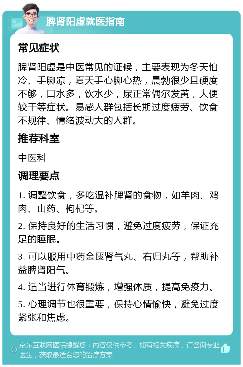 脾肾阳虚就医指南 常见症状 脾肾阳虚是中医常见的证候，主要表现为冬天怕冷、手脚凉，夏天手心脚心热，晨勃很少且硬度不够，口水多，饮水少，尿正常偶尔发黄，大便较干等症状。易感人群包括长期过度疲劳、饮食不规律、情绪波动大的人群。 推荐科室 中医科 调理要点 1. 调整饮食，多吃温补脾肾的食物，如羊肉、鸡肉、山药、枸杞等。 2. 保持良好的生活习惯，避免过度疲劳，保证充足的睡眠。 3. 可以服用中药金匮肾气丸、右归丸等，帮助补益脾肾阳气。 4. 适当进行体育锻炼，增强体质，提高免疫力。 5. 心理调节也很重要，保持心情愉快，避免过度紧张和焦虑。