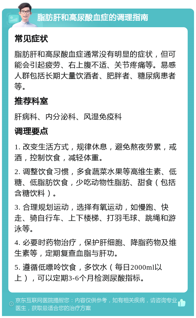 脂肪肝和高尿酸血症的调理指南 常见症状 脂肪肝和高尿酸血症通常没有明显的症状，但可能会引起疲劳、右上腹不适、关节疼痛等。易感人群包括长期大量饮酒者、肥胖者、糖尿病患者等。 推荐科室 肝病科、内分泌科、风湿免疫科 调理要点 1. 改变生活方式，规律休息，避免熬夜劳累，戒酒，控制饮食，减轻体重。 2. 调整饮食习惯，多食蔬菜水果等高维生素、低糖、低脂肪饮食，少吃动物性脂肪、甜食（包括含糖饮料）。 3. 合理规划运动，选择有氧运动，如慢跑、快走、骑自行车、上下楼梯、打羽毛球、跳绳和游泳等。 4. 必要时药物治疗，保护肝细胞、降脂药物及维生素等，定期复查血脂与肝功。 5. 遵循低嘌呤饮食，多饮水（每日2000ml以上），可以定期3-6个月检测尿酸指标。