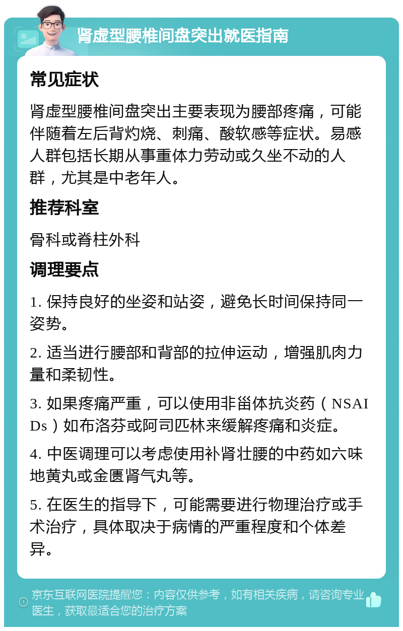 肾虚型腰椎间盘突出就医指南 常见症状 肾虚型腰椎间盘突出主要表现为腰部疼痛，可能伴随着左后背灼烧、刺痛、酸软感等症状。易感人群包括长期从事重体力劳动或久坐不动的人群，尤其是中老年人。 推荐科室 骨科或脊柱外科 调理要点 1. 保持良好的坐姿和站姿，避免长时间保持同一姿势。 2. 适当进行腰部和背部的拉伸运动，增强肌肉力量和柔韧性。 3. 如果疼痛严重，可以使用非甾体抗炎药（NSAIDs）如布洛芬或阿司匹林来缓解疼痛和炎症。 4. 中医调理可以考虑使用补肾壮腰的中药如六味地黄丸或金匮肾气丸等。 5. 在医生的指导下，可能需要进行物理治疗或手术治疗，具体取决于病情的严重程度和个体差异。